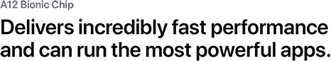A12 Bionic Chip. Delivers incredibly fast performance and can run the most powerful apps.